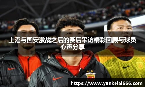 上港与国安激战之后的赛后采访精彩回顾与球员心声分享